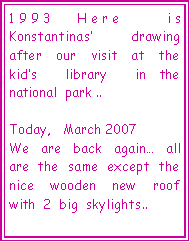  : 1993 Here  is  Konstantinas  drawing  after  our  visit  at  the  kids  library  in the  national  park ..Today,   March 2007We  are  back  again  all are  the  same  except  the  nice  wooden  new  roof  with  2  big  skylights..   